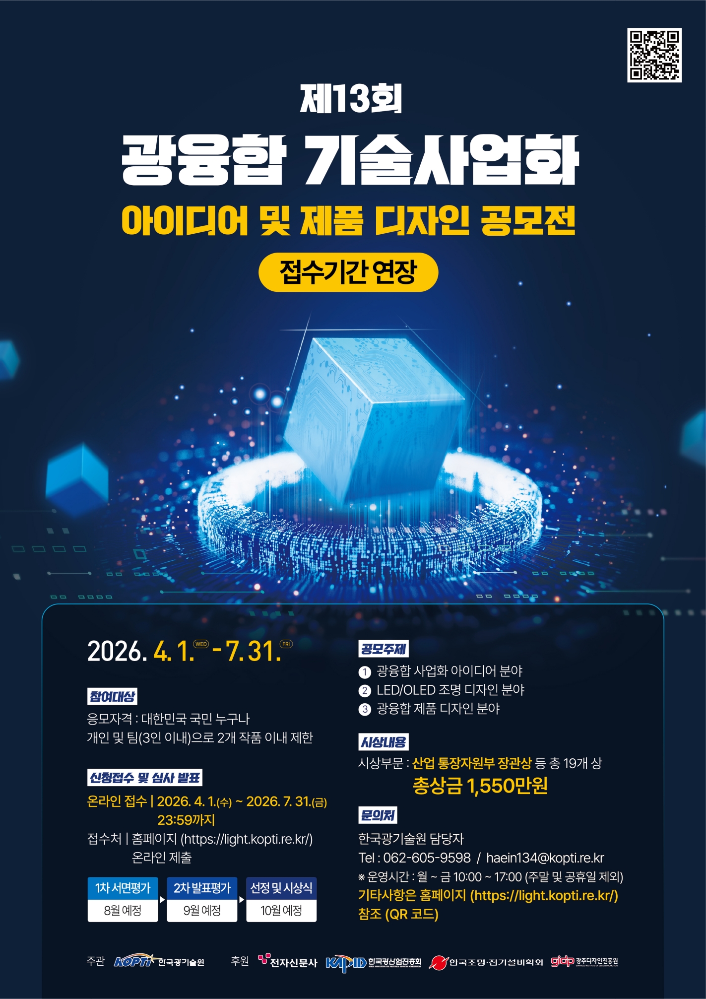 제3회 광융합 기술사업화 아이디어 및 제품 디자인 공모전 [QR코드: http://58.184.184.101/Event_Main.do] 2026.4.1.WED-6.26.FRI [참여대상] 응모자격: 대한민국 국민 누구나 개인 및 팀(3인 이내)으로 2개 작품 이내 제한 [신청접수 및 심사 발표] 온라인 접수 | 2026.4.1.(수)~2026.6.26.(금) 23:59까지, 접수처 | 홈페이지(https://light.kopti.re.kr/) 온라인 제출. 1차 서면평가(7월 예정) ▶ 2차 발표평가(8월 예정) ▶ 선정 및 시상식(10월 예정) [공모주제] ① 광융합 사업화 아이디어 분야 ② LED/OLED 조명 디자인 분야 ③ 광융합 제품 디자인 분야 [시상내용] 시상부문: 산업통상부 장관상 등 총 19개 상 총상금 1,550만원 [문의처] 한국광기술원 담당자 Tel: 062-605-9598 / haein134@kopti.re.kr ※운영시간: 월~금 10:00~17:00(주말 및 공휴일 제외) 기타사항은 홈페이지(https://light.kopti.re.kr/) 참조(QR코드) 주관: 한국광기술원, 후원: 전자신문사, 한국광산업진흥회, 한국조명·전기설비학회, 광주디자인진흥원